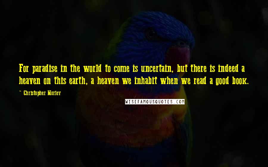 Christopher Morley Quotes: For paradise in the world to come is uncertain, but there is indeed a heaven on this earth, a heaven we inhabit when we read a good book.