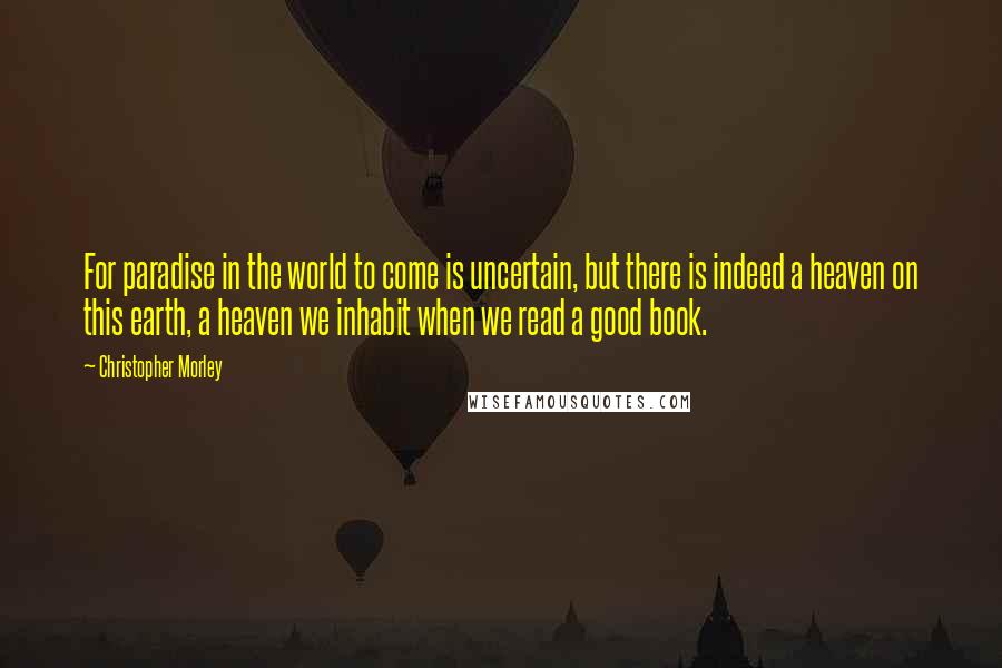 Christopher Morley Quotes: For paradise in the world to come is uncertain, but there is indeed a heaven on this earth, a heaven we inhabit when we read a good book.