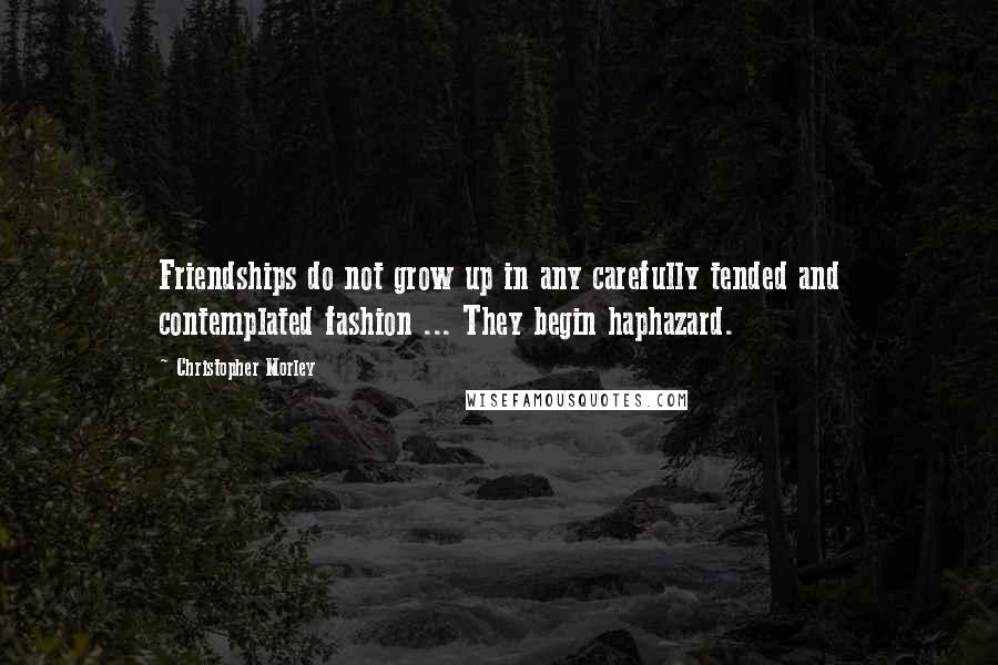 Christopher Morley Quotes: Friendships do not grow up in any carefully tended and contemplated fashion ... They begin haphazard.