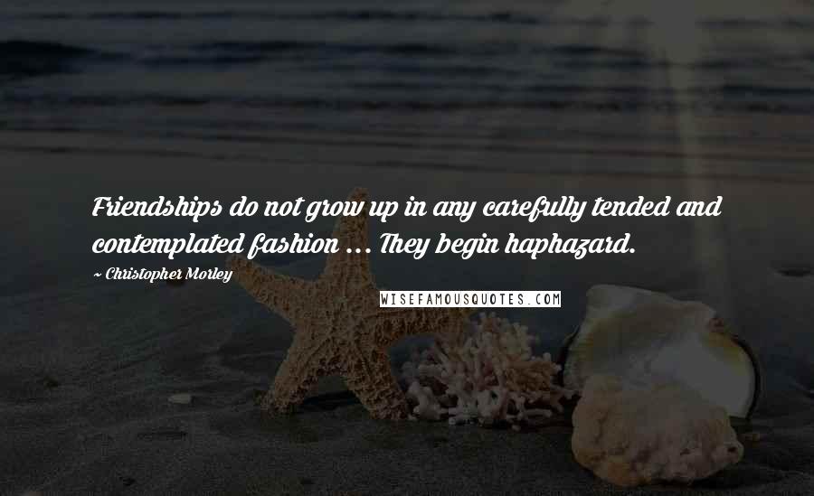 Christopher Morley Quotes: Friendships do not grow up in any carefully tended and contemplated fashion ... They begin haphazard.