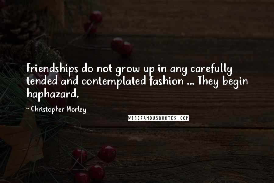 Christopher Morley Quotes: Friendships do not grow up in any carefully tended and contemplated fashion ... They begin haphazard.