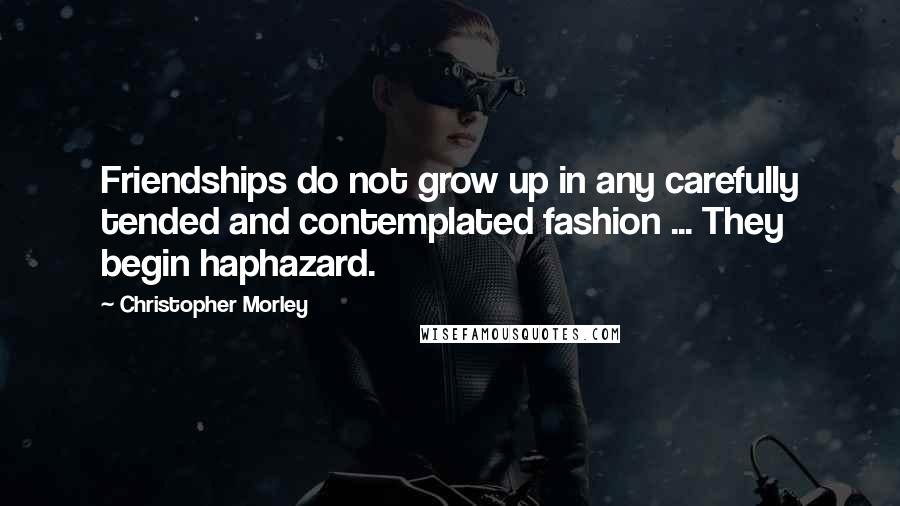 Christopher Morley Quotes: Friendships do not grow up in any carefully tended and contemplated fashion ... They begin haphazard.