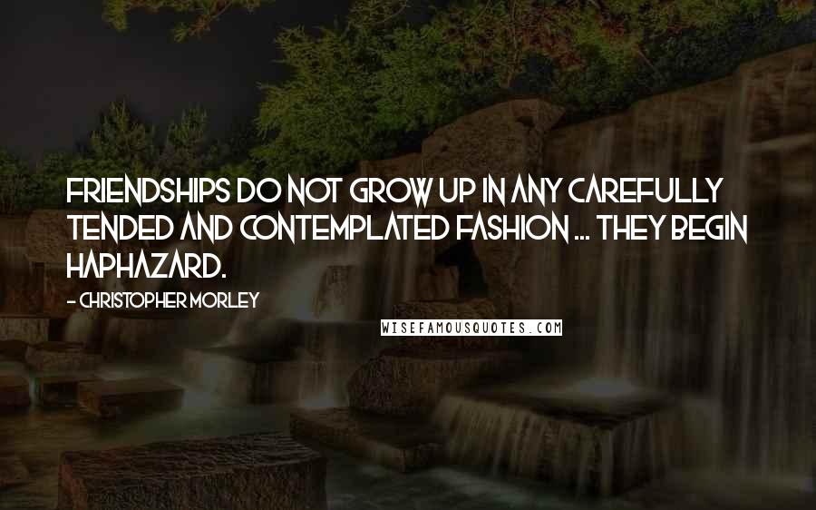 Christopher Morley Quotes: Friendships do not grow up in any carefully tended and contemplated fashion ... They begin haphazard.