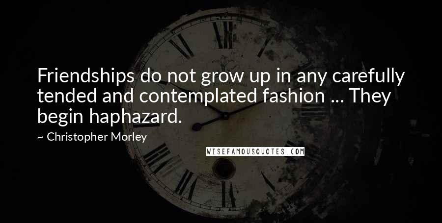 Christopher Morley Quotes: Friendships do not grow up in any carefully tended and contemplated fashion ... They begin haphazard.