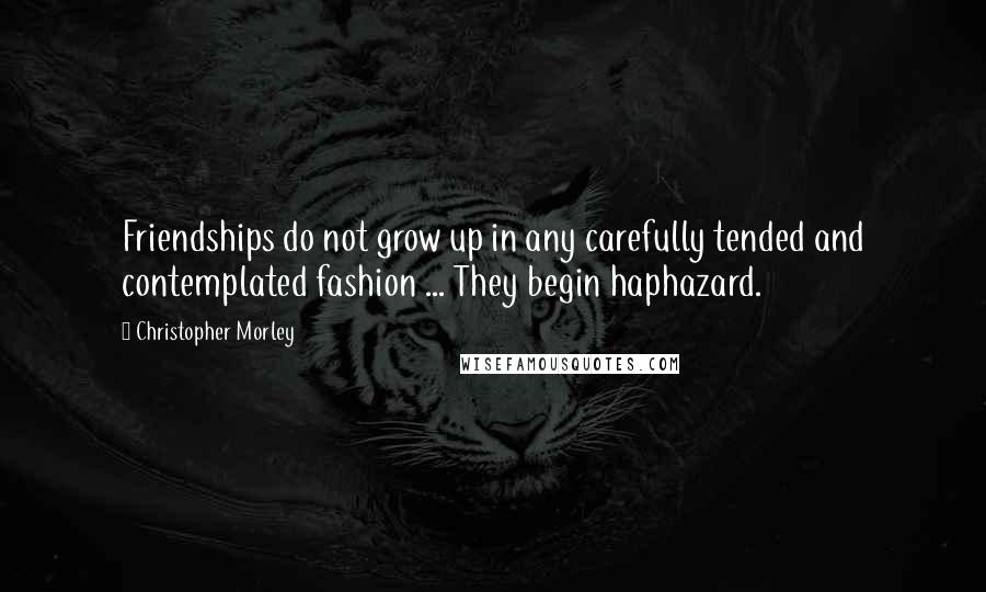 Christopher Morley Quotes: Friendships do not grow up in any carefully tended and contemplated fashion ... They begin haphazard.