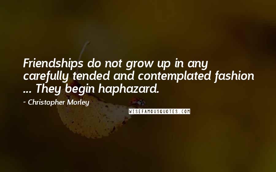 Christopher Morley Quotes: Friendships do not grow up in any carefully tended and contemplated fashion ... They begin haphazard.