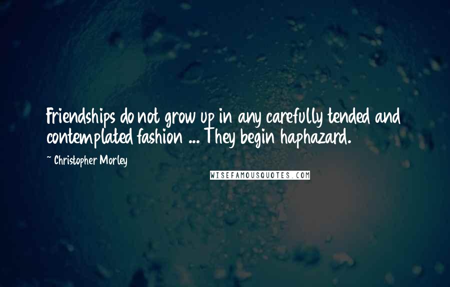 Christopher Morley Quotes: Friendships do not grow up in any carefully tended and contemplated fashion ... They begin haphazard.