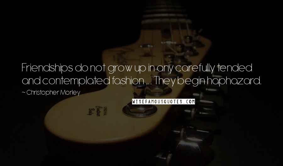 Christopher Morley Quotes: Friendships do not grow up in any carefully tended and contemplated fashion ... They begin haphazard.