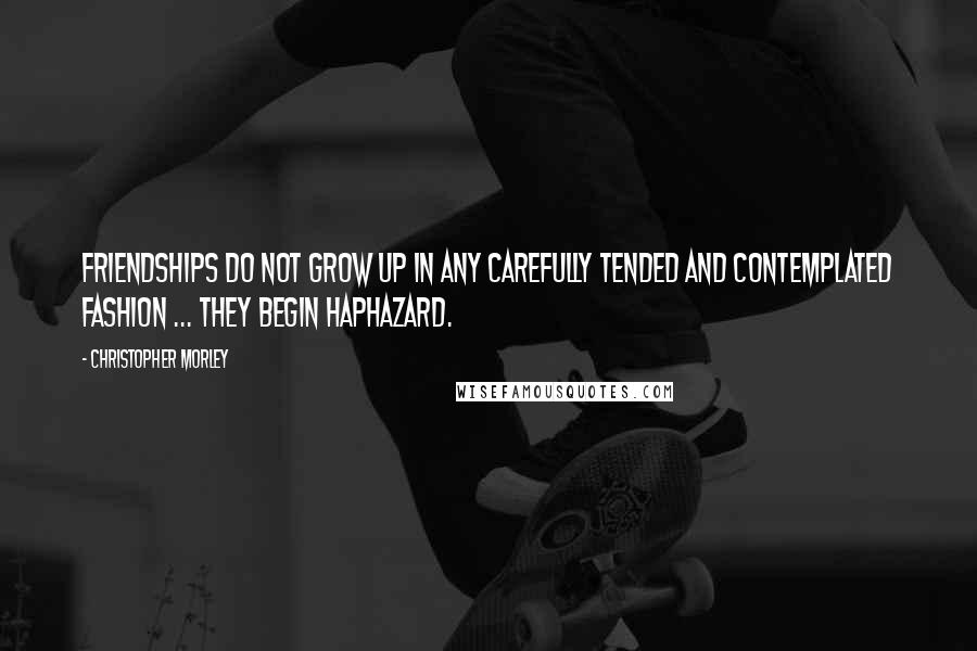 Christopher Morley Quotes: Friendships do not grow up in any carefully tended and contemplated fashion ... They begin haphazard.