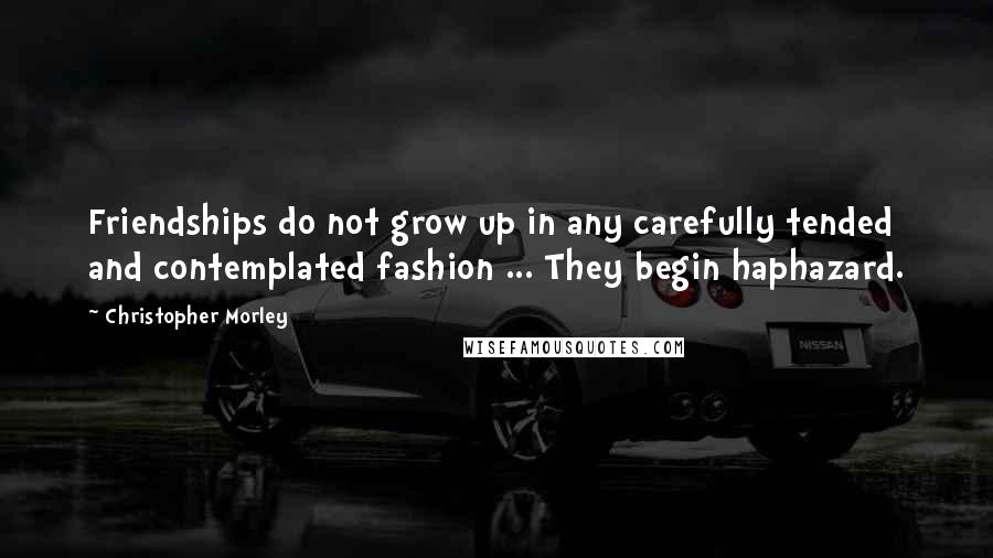 Christopher Morley Quotes: Friendships do not grow up in any carefully tended and contemplated fashion ... They begin haphazard.