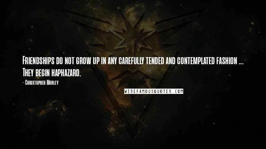 Christopher Morley Quotes: Friendships do not grow up in any carefully tended and contemplated fashion ... They begin haphazard.