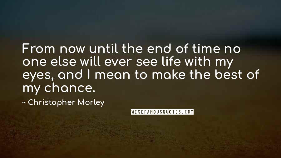 Christopher Morley Quotes: From now until the end of time no one else will ever see life with my eyes, and I mean to make the best of my chance.