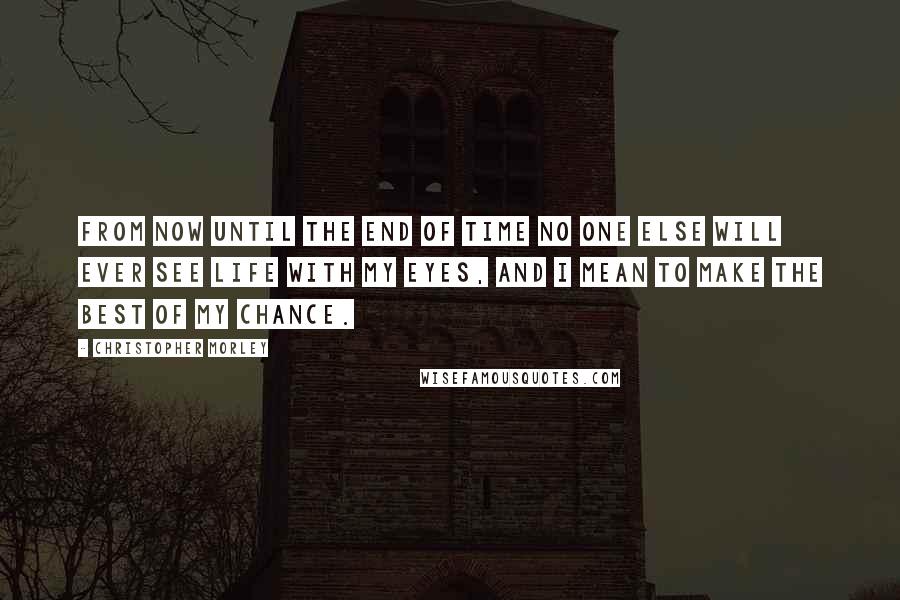 Christopher Morley Quotes: From now until the end of time no one else will ever see life with my eyes, and I mean to make the best of my chance.