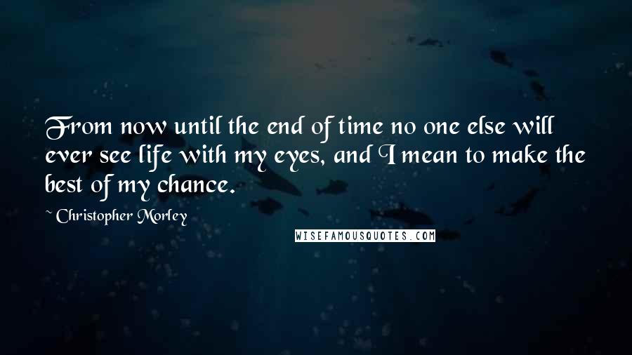 Christopher Morley Quotes: From now until the end of time no one else will ever see life with my eyes, and I mean to make the best of my chance.