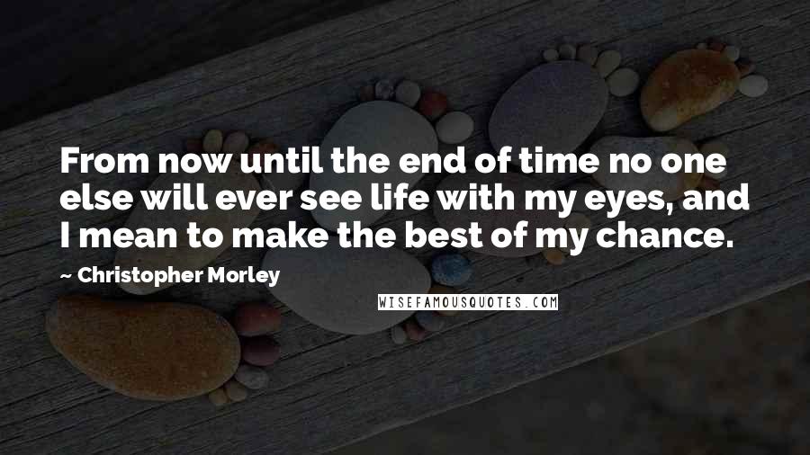 Christopher Morley Quotes: From now until the end of time no one else will ever see life with my eyes, and I mean to make the best of my chance.