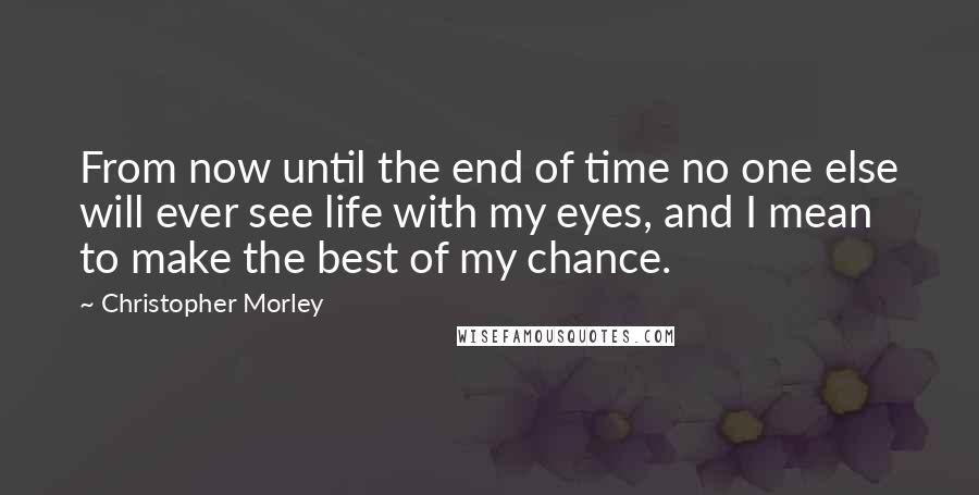 Christopher Morley Quotes: From now until the end of time no one else will ever see life with my eyes, and I mean to make the best of my chance.