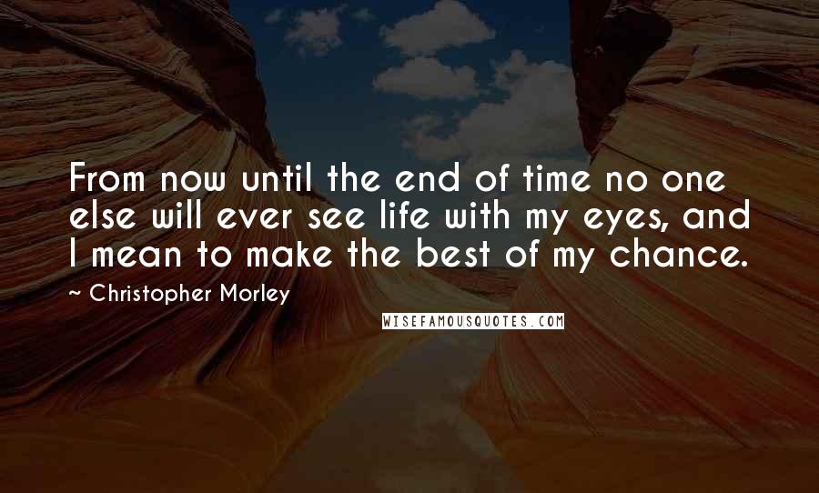 Christopher Morley Quotes: From now until the end of time no one else will ever see life with my eyes, and I mean to make the best of my chance.