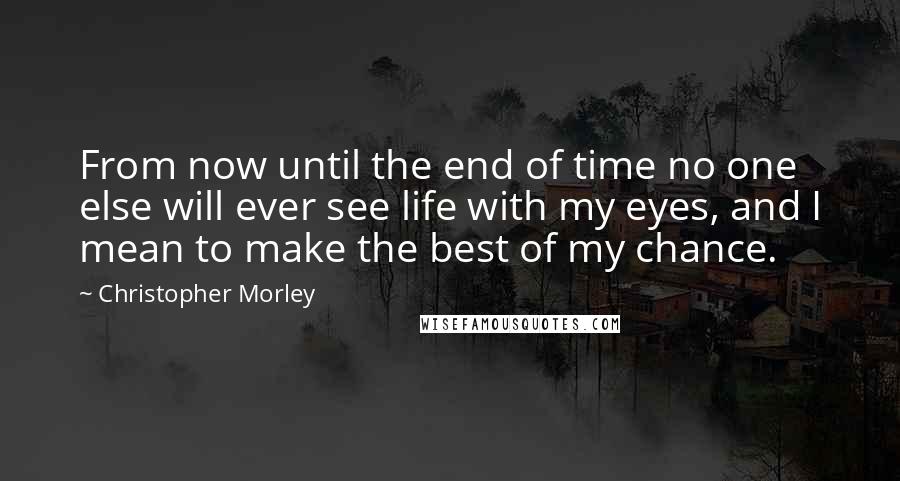 Christopher Morley Quotes: From now until the end of time no one else will ever see life with my eyes, and I mean to make the best of my chance.