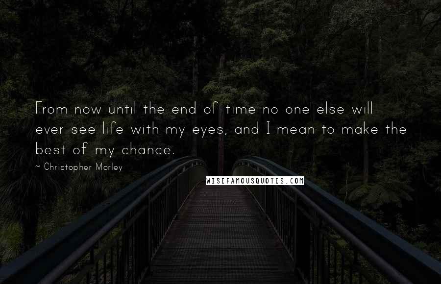 Christopher Morley Quotes: From now until the end of time no one else will ever see life with my eyes, and I mean to make the best of my chance.