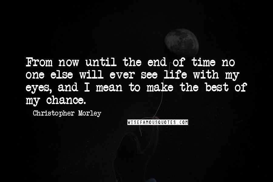 Christopher Morley Quotes: From now until the end of time no one else will ever see life with my eyes, and I mean to make the best of my chance.