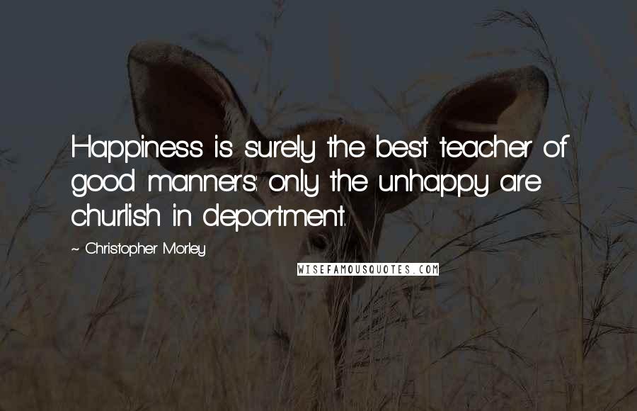 Christopher Morley Quotes: Happiness is surely the best teacher of good manners: only the unhappy are churlish in deportment.