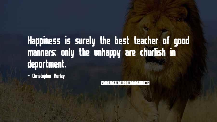 Christopher Morley Quotes: Happiness is surely the best teacher of good manners: only the unhappy are churlish in deportment.