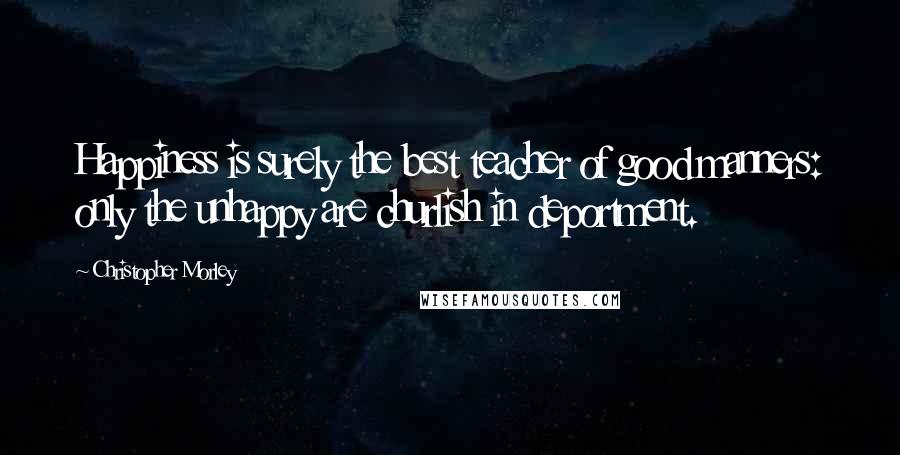 Christopher Morley Quotes: Happiness is surely the best teacher of good manners: only the unhappy are churlish in deportment.