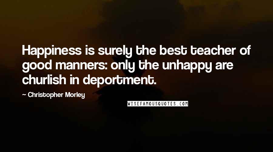 Christopher Morley Quotes: Happiness is surely the best teacher of good manners: only the unhappy are churlish in deportment.