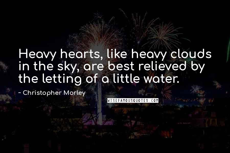 Christopher Morley Quotes: Heavy hearts, like heavy clouds in the sky, are best relieved by the letting of a little water.