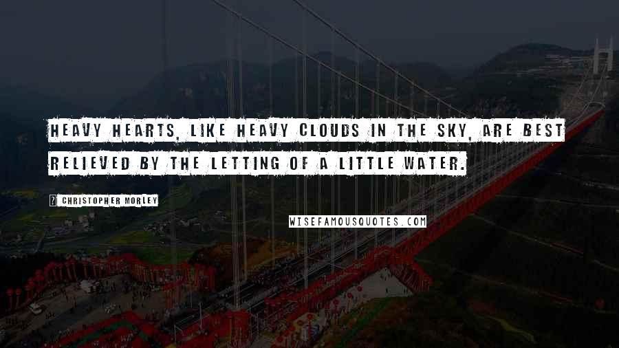 Christopher Morley Quotes: Heavy hearts, like heavy clouds in the sky, are best relieved by the letting of a little water.