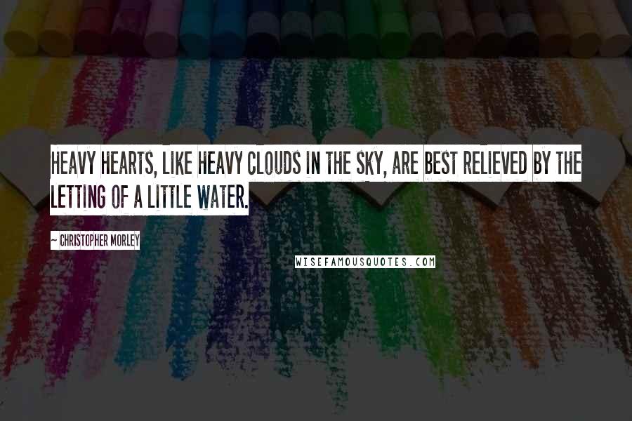 Christopher Morley Quotes: Heavy hearts, like heavy clouds in the sky, are best relieved by the letting of a little water.