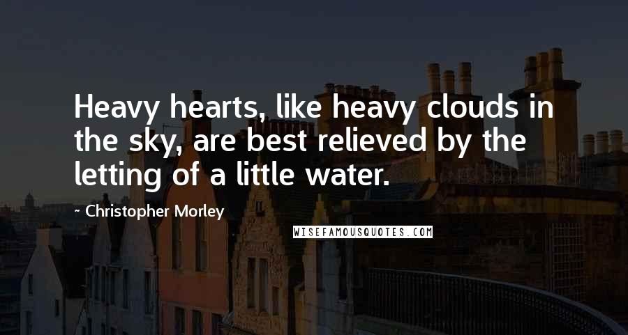 Christopher Morley Quotes: Heavy hearts, like heavy clouds in the sky, are best relieved by the letting of a little water.