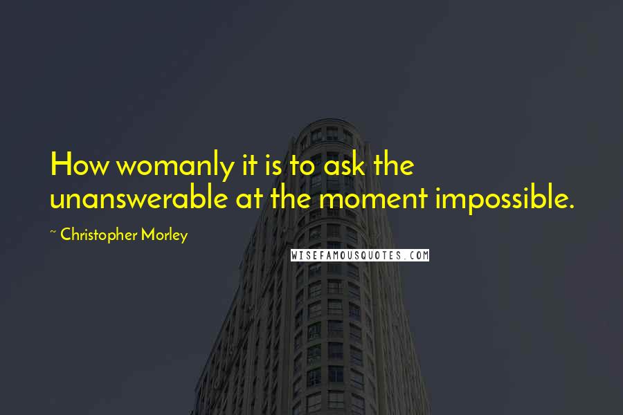 Christopher Morley Quotes: How womanly it is to ask the unanswerable at the moment impossible.