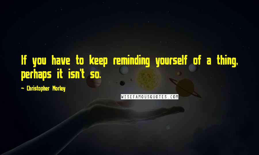 Christopher Morley Quotes: If you have to keep reminding yourself of a thing, perhaps it isn't so.