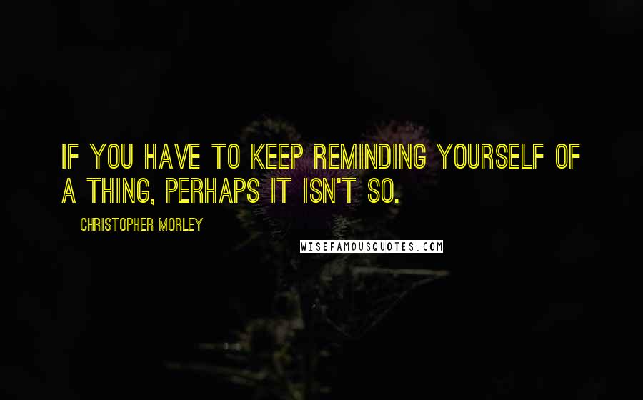 Christopher Morley Quotes: If you have to keep reminding yourself of a thing, perhaps it isn't so.