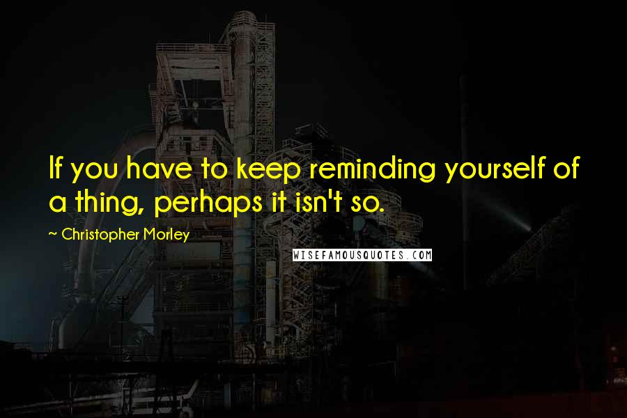 Christopher Morley Quotes: If you have to keep reminding yourself of a thing, perhaps it isn't so.