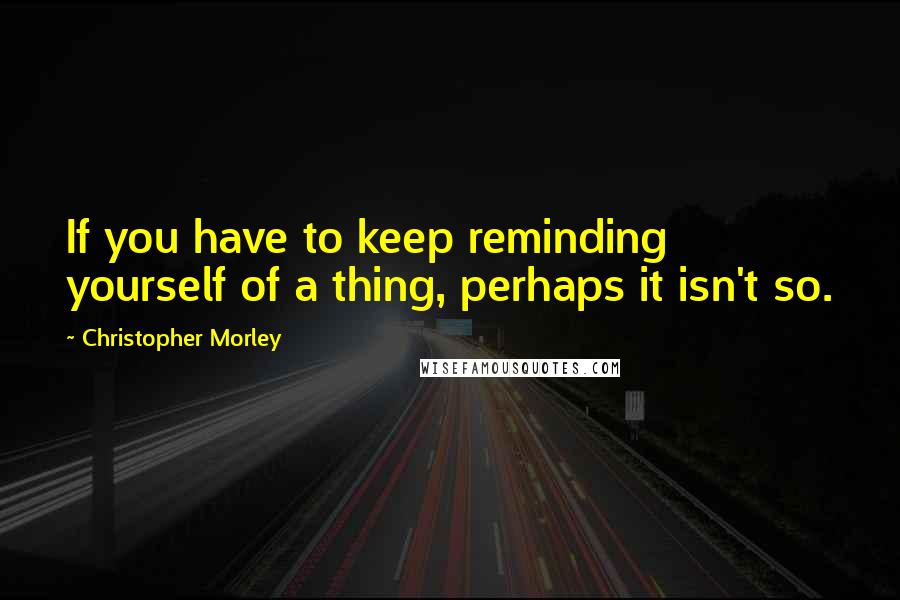 Christopher Morley Quotes: If you have to keep reminding yourself of a thing, perhaps it isn't so.