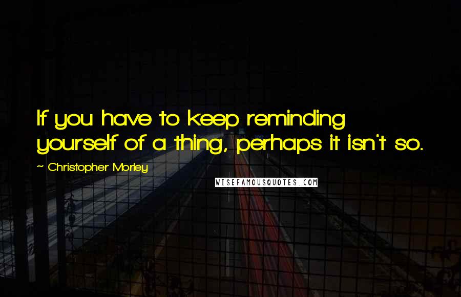 Christopher Morley Quotes: If you have to keep reminding yourself of a thing, perhaps it isn't so.