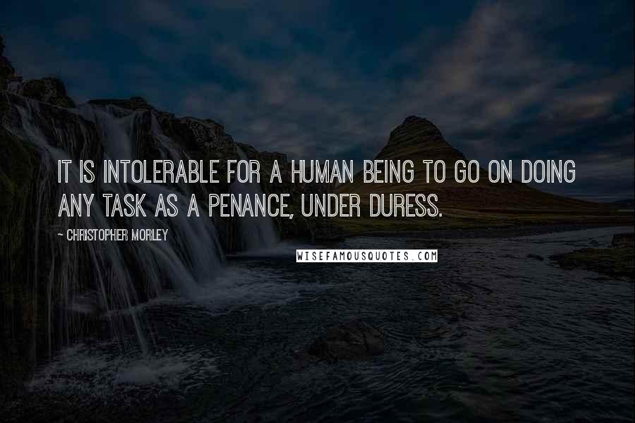 Christopher Morley Quotes: It is intolerable for a human being to go on doing any task as a penance, under duress.