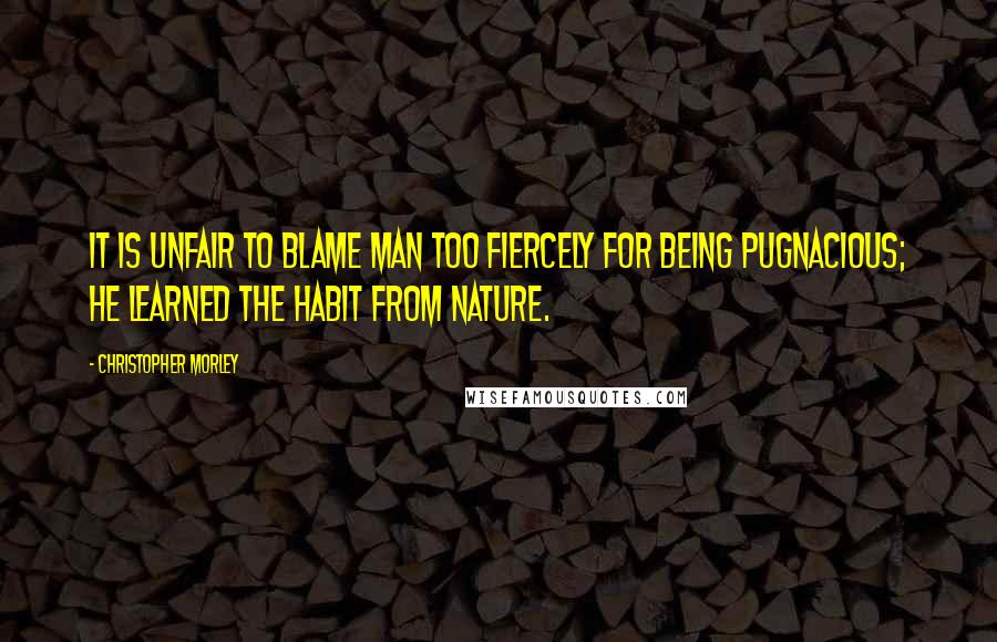 Christopher Morley Quotes: It is unfair to blame man too fiercely for being pugnacious; he learned the habit from Nature.