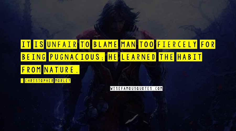 Christopher Morley Quotes: It is unfair to blame man too fiercely for being pugnacious; he learned the habit from Nature.