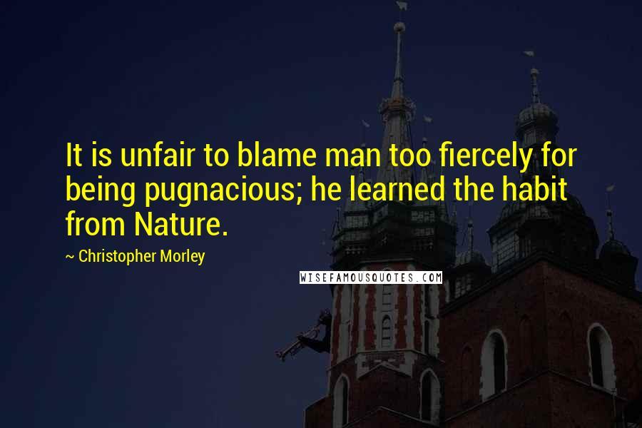 Christopher Morley Quotes: It is unfair to blame man too fiercely for being pugnacious; he learned the habit from Nature.