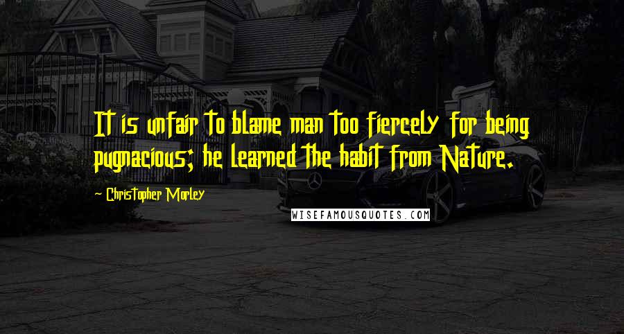 Christopher Morley Quotes: It is unfair to blame man too fiercely for being pugnacious; he learned the habit from Nature.