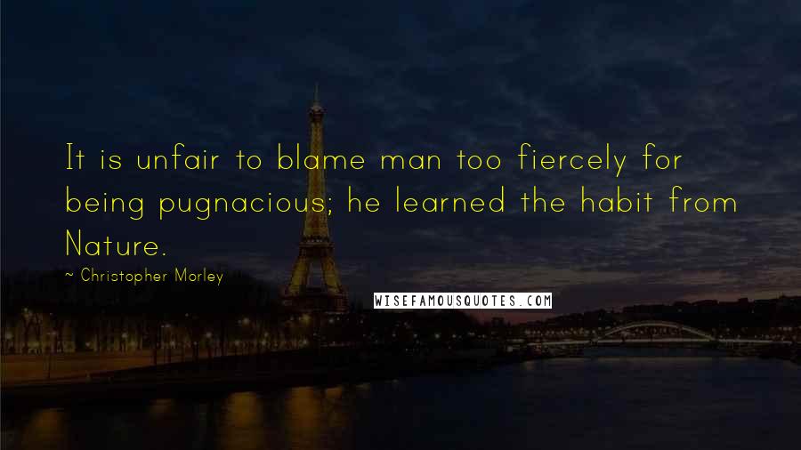 Christopher Morley Quotes: It is unfair to blame man too fiercely for being pugnacious; he learned the habit from Nature.