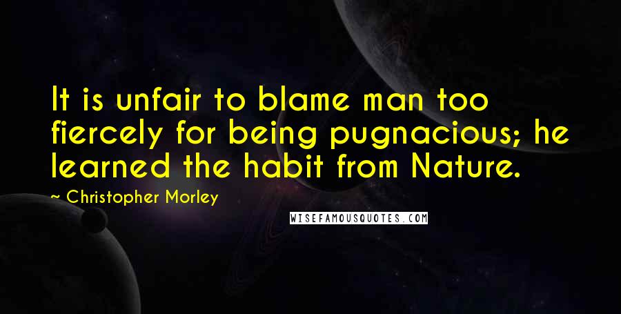 Christopher Morley Quotes: It is unfair to blame man too fiercely for being pugnacious; he learned the habit from Nature.