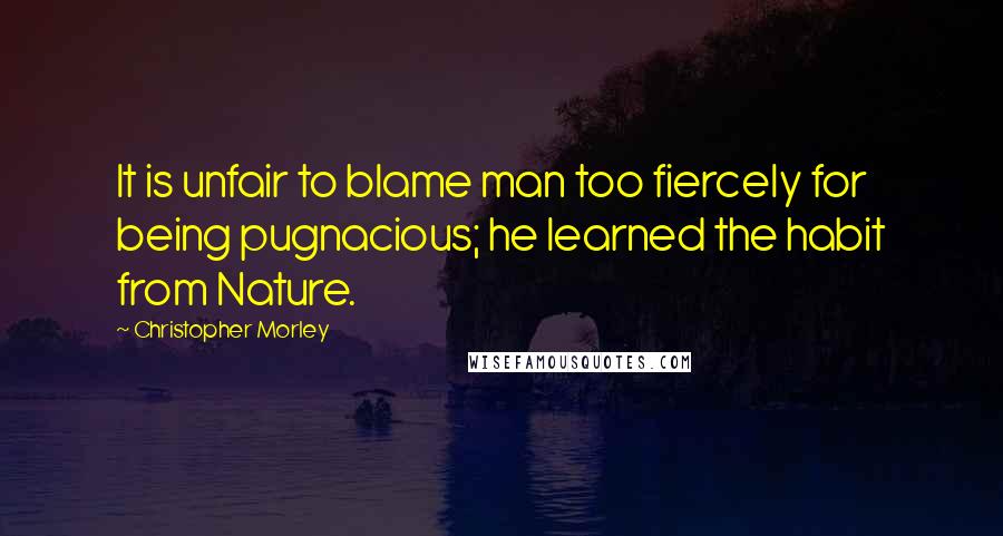 Christopher Morley Quotes: It is unfair to blame man too fiercely for being pugnacious; he learned the habit from Nature.