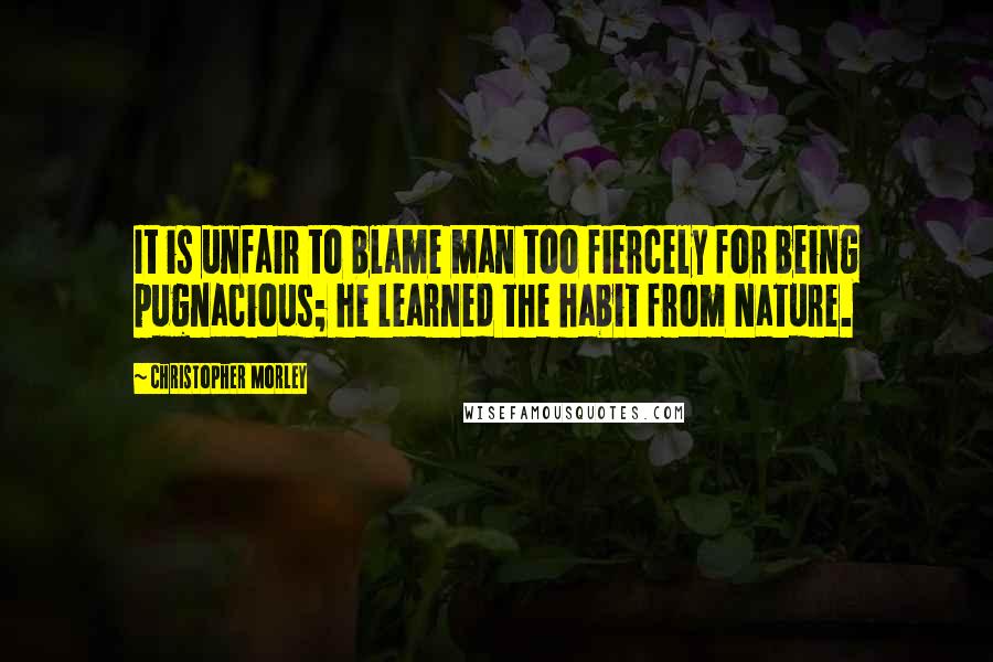 Christopher Morley Quotes: It is unfair to blame man too fiercely for being pugnacious; he learned the habit from Nature.