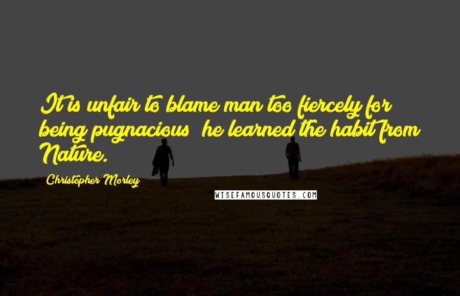 Christopher Morley Quotes: It is unfair to blame man too fiercely for being pugnacious; he learned the habit from Nature.