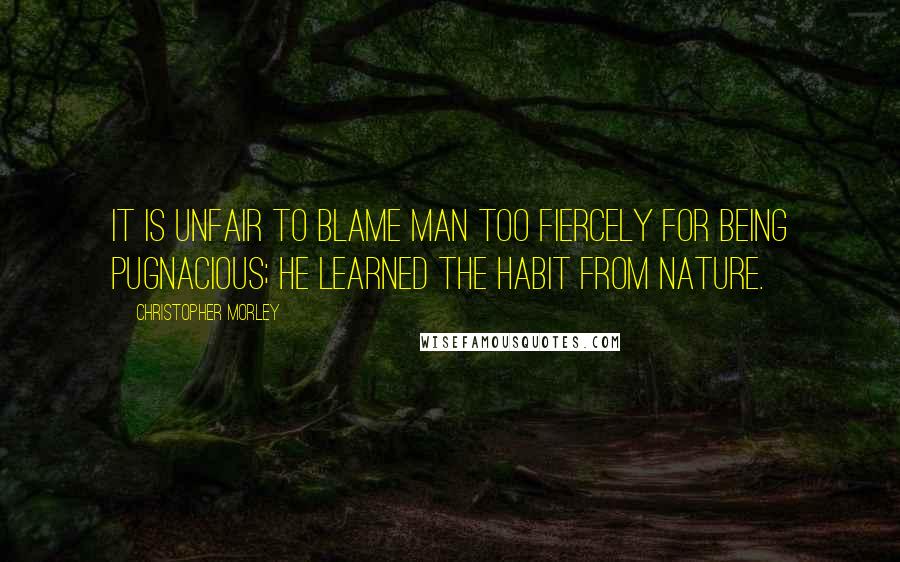 Christopher Morley Quotes: It is unfair to blame man too fiercely for being pugnacious; he learned the habit from Nature.