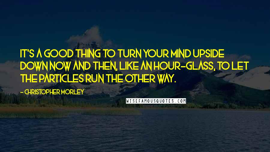 Christopher Morley Quotes: It's a good thing to turn your mind upside down now and then, like an hour-glass, to let the particles run the other way.